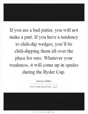 If you are a bad putter, you will not make a putt. If you have a tendency to chili-dip wedges, you’ll be chili-dipping them all over the place for sure. Whatever your weakness, it will come up in spades during the Ryder Cup Picture Quote #1