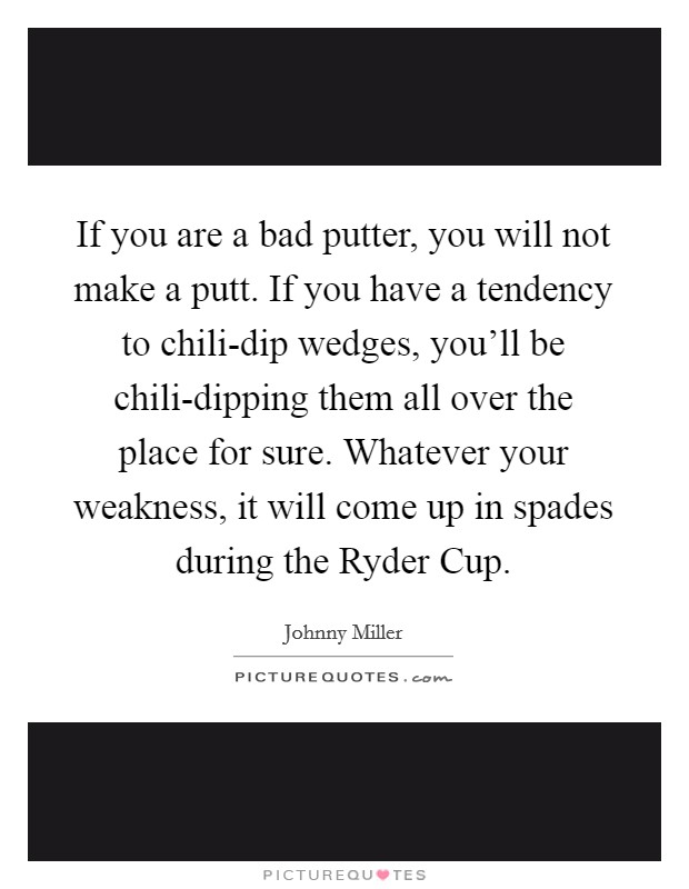 If you are a bad putter, you will not make a putt. If you have a tendency to chili-dip wedges, you'll be chili-dipping them all over the place for sure. Whatever your weakness, it will come up in spades during the Ryder Cup Picture Quote #1