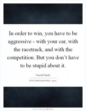 In order to win, you have to be aggressive - with your car, with the racetrack, and with the competition. But you don’t have to be stupid about it Picture Quote #1