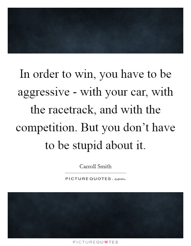 In order to win, you have to be aggressive - with your car, with the racetrack, and with the competition. But you don't have to be stupid about it Picture Quote #1