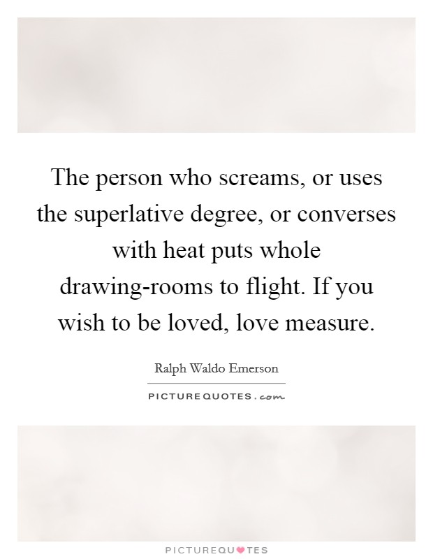 The person who screams, or uses the superlative degree, or converses with heat puts whole drawing-rooms to flight. If you wish to be loved, love measure Picture Quote #1