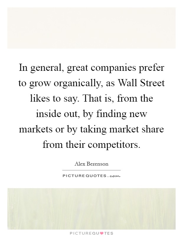 In general, great companies prefer to grow organically, as Wall Street likes to say. That is, from the inside out, by finding new markets or by taking market share from their competitors Picture Quote #1