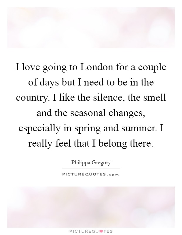 I love going to London for a couple of days but I need to be in the country. I like the silence, the smell and the seasonal changes, especially in spring and summer. I really feel that I belong there Picture Quote #1