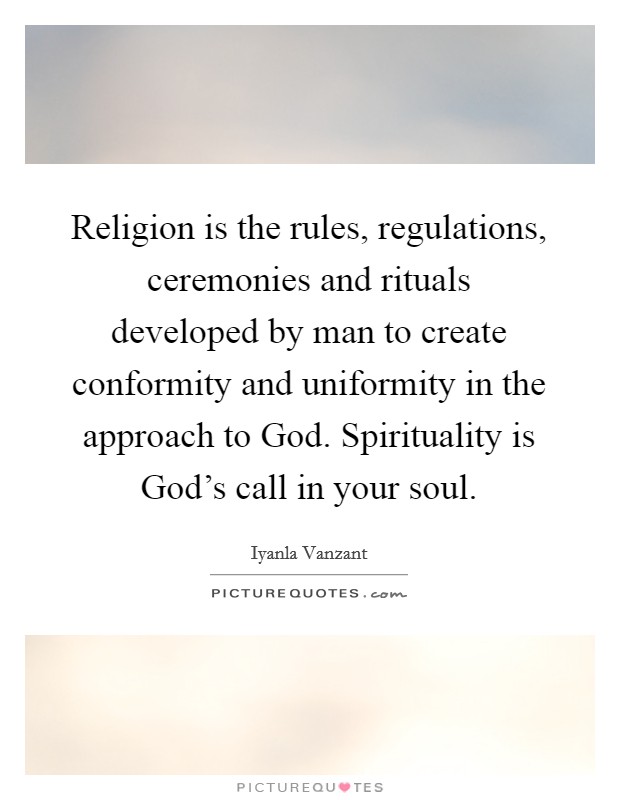 Religion is the rules, regulations, ceremonies and rituals developed by man to create conformity and uniformity in the approach to God. Spirituality is God's call in your soul Picture Quote #1