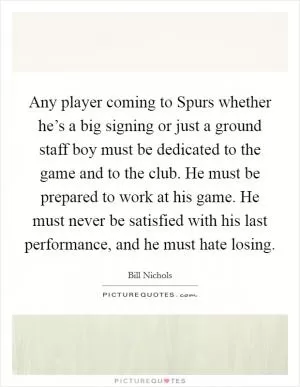 Any player coming to Spurs whether he’s a big signing or just a ground staff boy must be dedicated to the game and to the club. He must be prepared to work at his game. He must never be satisfied with his last performance, and he must hate losing Picture Quote #1