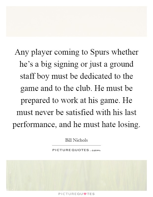 Any player coming to Spurs whether he's a big signing or just a ground staff boy must be dedicated to the game and to the club. He must be prepared to work at his game. He must never be satisfied with his last performance, and he must hate losing Picture Quote #1