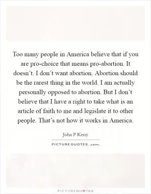 Too many people in America believe that if you are pro-choice that means pro-abortion. It doesn’t. I don’t want abortion. Abortion should be the rarest thing in the world. I am actually personally opposed to abortion. But I don’t believe that I have a right to take what is an article of faith to me and legislate it to other people. That’s not how it works in America Picture Quote #1