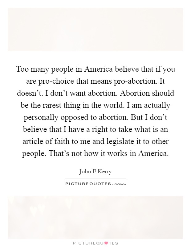 Too many people in America believe that if you are pro-choice that means pro-abortion. It doesn't. I don't want abortion. Abortion should be the rarest thing in the world. I am actually personally opposed to abortion. But I don't believe that I have a right to take what is an article of faith to me and legislate it to other people. That's not how it works in America Picture Quote #1