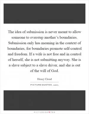 The idea of submission is never meant to allow someone to overstep another’s boundaries. Submission only has meaning in the context of boundaries, for boundaries promote self-control and freedom. If a wife is not free and in control of herself, she is not submitting anyway. She is a slave subject to a slave driver, and she is out of the will of God Picture Quote #1