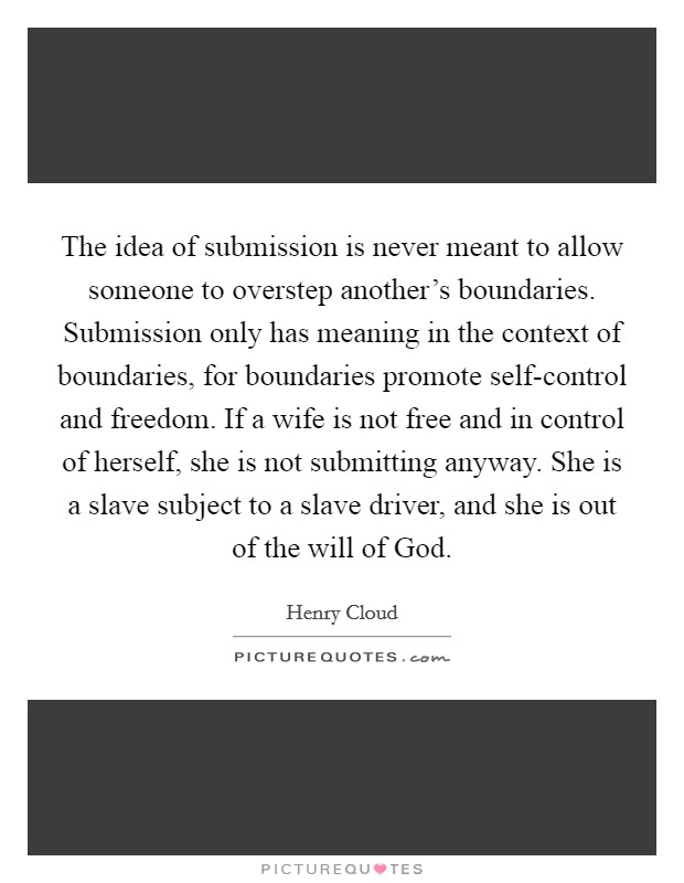 The idea of submission is never meant to allow someone to overstep another's boundaries. Submission only has meaning in the context of boundaries, for boundaries promote self-control and freedom. If a wife is not free and in control of herself, she is not submitting anyway. She is a slave subject to a slave driver, and she is out of the will of God Picture Quote #1