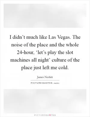 I didn’t much like Las Vegas. The noise of the place and the whole 24-hour, ‘let’s play the slot machines all night’ culture of the place just left me cold Picture Quote #1