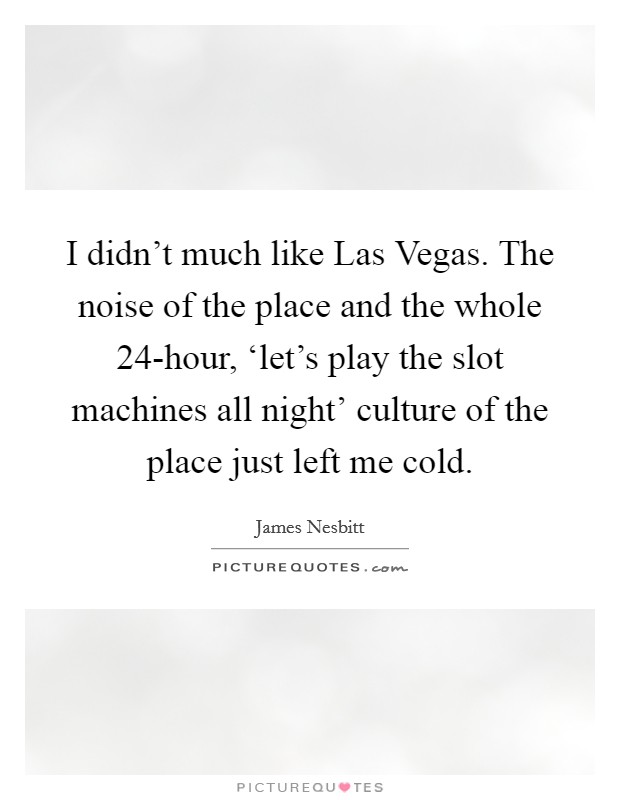 I didn't much like Las Vegas. The noise of the place and the whole 24-hour, ‘let's play the slot machines all night' culture of the place just left me cold Picture Quote #1