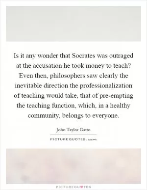 Is it any wonder that Socrates was outraged at the accusation he took money to teach? Even then, philosophers saw clearly the inevitable direction the professionalization of teaching would take, that of pre-empting the teaching function, which, in a healthy community, belongs to everyone Picture Quote #1