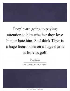 People are going to paying attention to him whether they love him or hate him. So I think Tiger is a huge focus point on a stage that is as little as golf Picture Quote #1