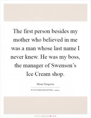 The first person besides my mother who believed in me was a man whose last name I never knew. He was my boss, the manager of Swenson’s Ice Cream shop Picture Quote #1