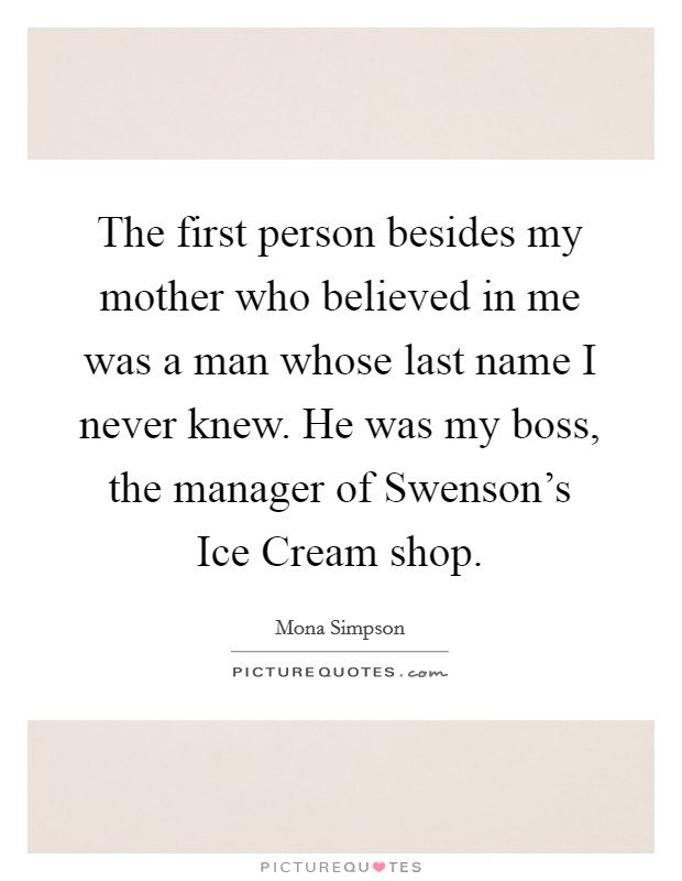 The first person besides my mother who believed in me was a man whose last name I never knew. He was my boss, the manager of Swenson's Ice Cream shop Picture Quote #1