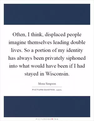 Often, I think, displaced people imagine themselves leading double lives. So a portion of my identity has always been privately siphoned into what would have been if I had stayed in Wisconsin Picture Quote #1