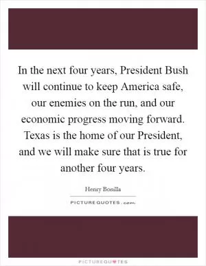 In the next four years, President Bush will continue to keep America safe, our enemies on the run, and our economic progress moving forward. Texas is the home of our President, and we will make sure that is true for another four years Picture Quote #1