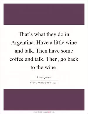 That’s what they do in Argentina. Have a little wine and talk. Then have some coffee and talk. Then, go back to the wine Picture Quote #1