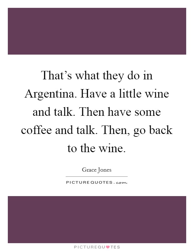 That's what they do in Argentina. Have a little wine and talk. Then have some coffee and talk. Then, go back to the wine Picture Quote #1