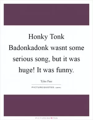 Honky Tonk Badonkadonk wasnt some serious song, but it was huge! It was funny Picture Quote #1