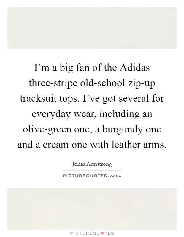 I'm a big fan of the Adidas three-stripe old-school zip-up tracksuit tops. I've got several for everyday wear, including an olive-green one, a burgundy one and a cream one with leather arms Picture Quote #1