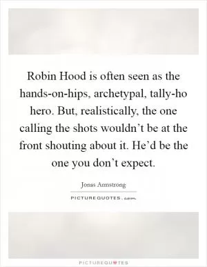 Robin Hood is often seen as the hands-on-hips, archetypal, tally-ho hero. But, realistically, the one calling the shots wouldn’t be at the front shouting about it. He’d be the one you don’t expect Picture Quote #1