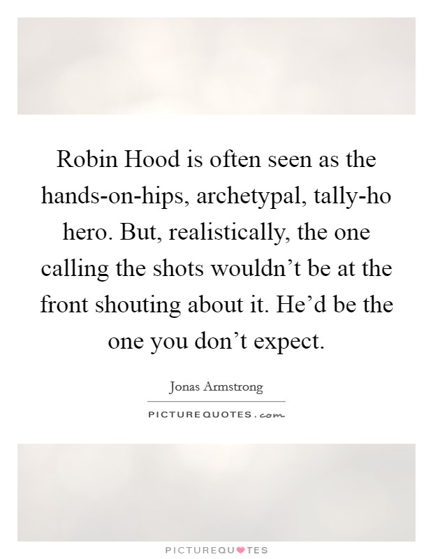 Robin Hood is often seen as the hands-on-hips, archetypal, tally-ho hero. But, realistically, the one calling the shots wouldn't be at the front shouting about it. He'd be the one you don't expect Picture Quote #1