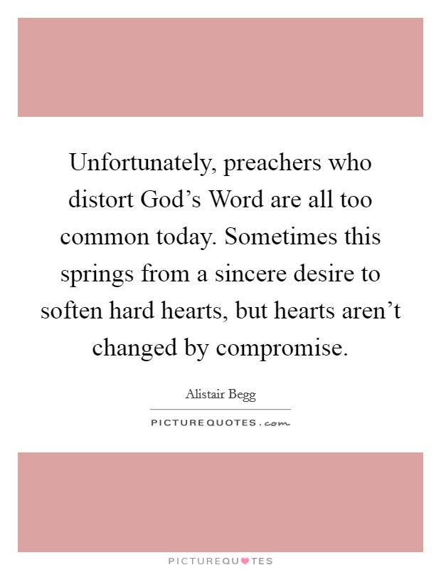 Unfortunately, preachers who distort God's Word are all too common today. Sometimes this springs from a sincere desire to soften hard hearts, but hearts aren't changed by compromise Picture Quote #1