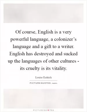 Of course, English is a very powerful language, a colonizer’s language and a gift to a writer. English has destroyed and sucked up the languages of other cultures - its cruelty is its vitality Picture Quote #1