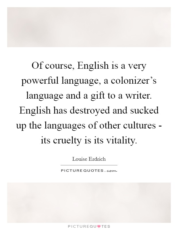 Of course, English is a very powerful language, a colonizer’s language and a gift to a writer. English has destroyed and sucked up the languages of other cultures - its cruelty is its vitality Picture Quote #1