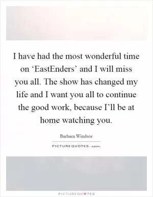 I have had the most wonderful time on ‘EastEnders’ and I will miss you all. The show has changed my life and I want you all to continue the good work, because I’ll be at home watching you Picture Quote #1