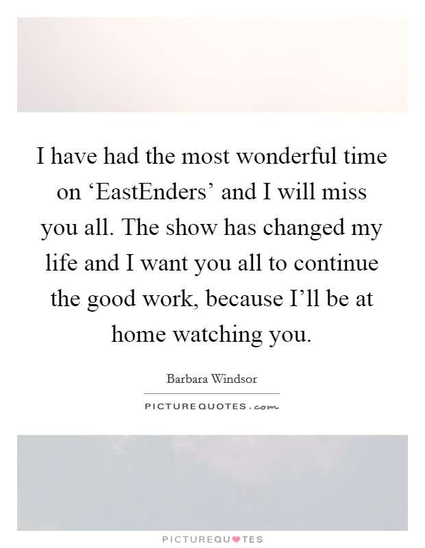I have had the most wonderful time on ‘EastEnders' and I will miss you all. The show has changed my life and I want you all to continue the good work, because I'll be at home watching you Picture Quote #1