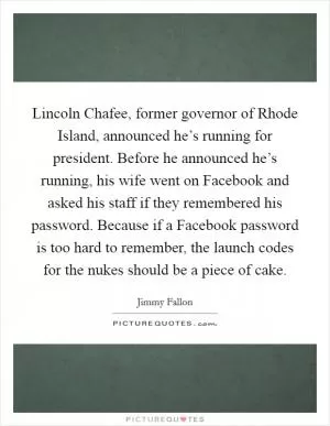 Lincoln Chafee, former governor of Rhode Island, announced he’s running for president. Before he announced he’s running, his wife went on Facebook and asked his staff if they remembered his password. Because if a Facebook password is too hard to remember, the launch codes for the nukes should be a piece of cake Picture Quote #1