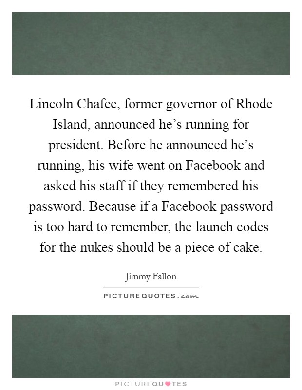 Lincoln Chafee, former governor of Rhode Island, announced he's running for president. Before he announced he's running, his wife went on Facebook and asked his staff if they remembered his password. Because if a Facebook password is too hard to remember, the launch codes for the nukes should be a piece of cake Picture Quote #1