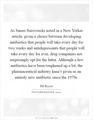 As James Surowiecki noted in a New Yorker article, given a choice between developing antibiotics that people will take every day for two weeks and antidepressants that people will take every day for ever, drug companies not surprisingly opt for the latter. Although a few antibiotics have been toughened up a bit, the pharmaceutical industry hasn’t given us an entirely new antibiotic since the 1970s Picture Quote #1