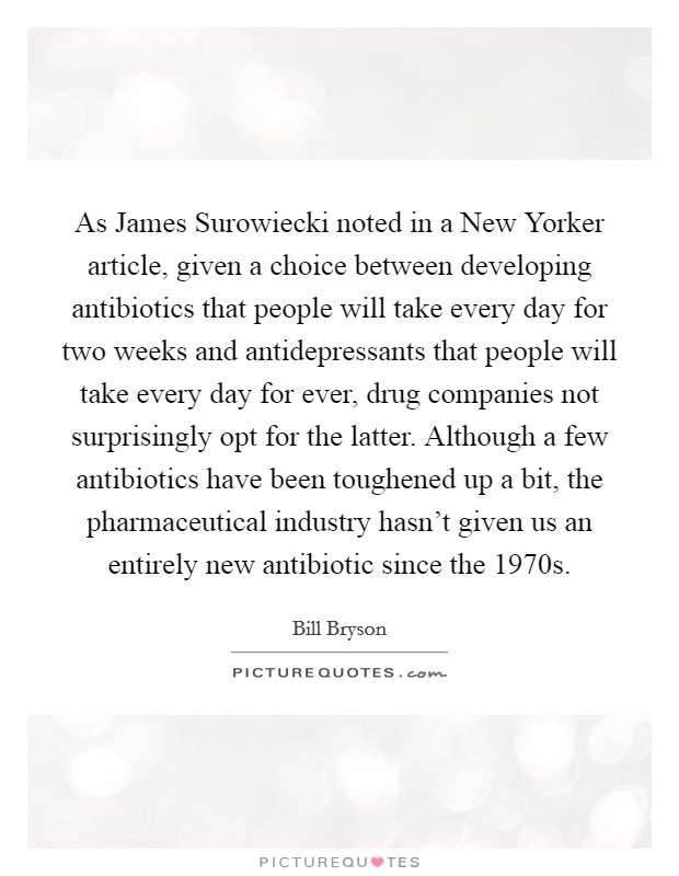 As James Surowiecki noted in a New Yorker article, given a choice between developing antibiotics that people will take every day for two weeks and antidepressants that people will take every day for ever, drug companies not surprisingly opt for the latter. Although a few antibiotics have been toughened up a bit, the pharmaceutical industry hasn't given us an entirely new antibiotic since the 1970s Picture Quote #1