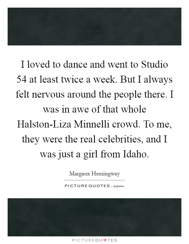 I loved to dance and went to Studio 54 at least twice a week. But I always felt nervous around the people there. I was in awe of that whole Halston-Liza Minnelli crowd. To me, they were the real celebrities, and I was just a girl from Idaho Picture Quote #1