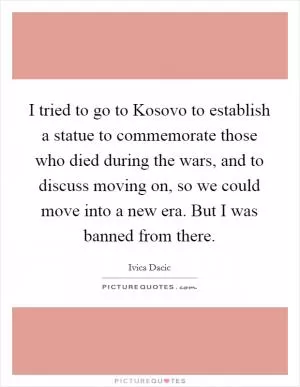I tried to go to Kosovo to establish a statue to commemorate those who died during the wars, and to discuss moving on, so we could move into a new era. But I was banned from there Picture Quote #1
