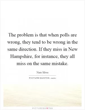 The problem is that when polls are wrong, they tend to be wrong in the same direction. If they miss in New Hampshire, for instance, they all miss on the same mistake Picture Quote #1
