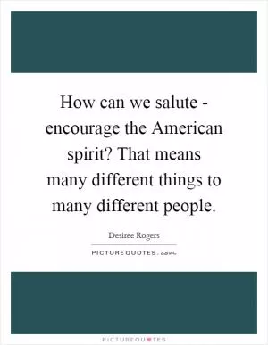 How can we salute - encourage the American spirit? That means many different things to many different people Picture Quote #1