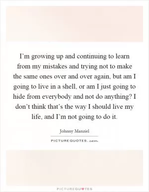 I’m growing up and continuing to learn from my mistakes and trying not to make the same ones over and over again, but am I going to live in a shell, or am I just going to hide from everybody and not do anything? I don’t think that’s the way I should live my life, and I’m not going to do it Picture Quote #1