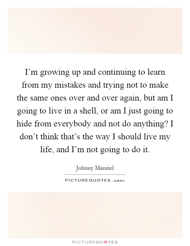 I'm growing up and continuing to learn from my mistakes and trying not to make the same ones over and over again, but am I going to live in a shell, or am I just going to hide from everybody and not do anything? I don't think that's the way I should live my life, and I'm not going to do it Picture Quote #1
