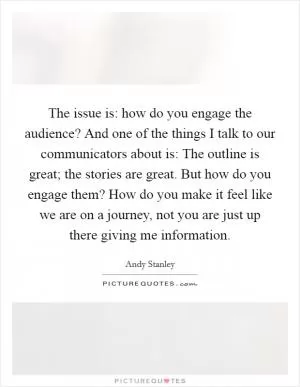The issue is: how do you engage the audience? And one of the things I talk to our communicators about is: The outline is great; the stories are great. But how do you engage them? How do you make it feel like we are on a journey, not you are just up there giving me information Picture Quote #1
