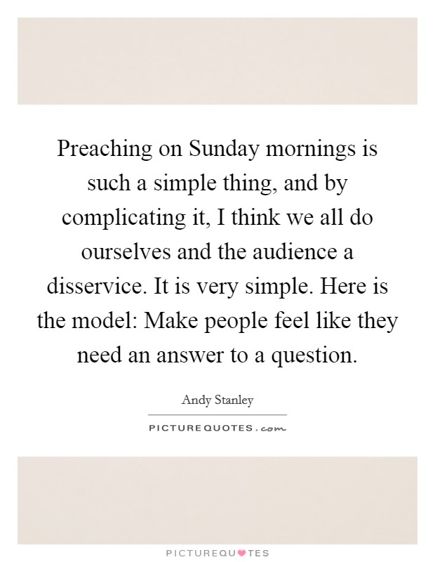 Preaching on Sunday mornings is such a simple thing, and by complicating it, I think we all do ourselves and the audience a disservice. It is very simple. Here is the model: Make people feel like they need an answer to a question Picture Quote #1