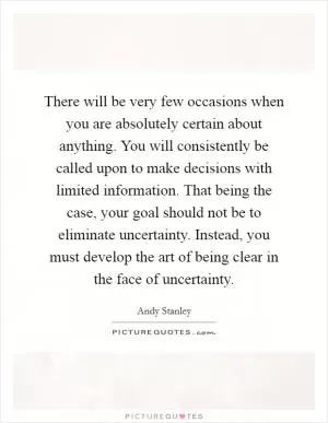 There will be very few occasions when you are absolutely certain about anything. You will consistently be called upon to make decisions with limited information. That being the case, your goal should not be to eliminate uncertainty. Instead, you must develop the art of being clear in the face of uncertainty Picture Quote #1