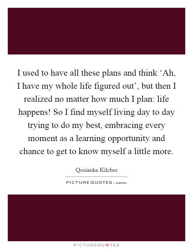 I used to have all these plans and think ‘Ah, I have my whole life figured out', but then I realized no matter how much I plan: life happens! So I find myself living day to day trying to do my best, embracing every moment as a learning opportunity and chance to get to know myself a little more Picture Quote #1