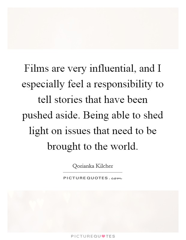 Films are very influential, and I especially feel a responsibility to tell stories that have been pushed aside. Being able to shed light on issues that need to be brought to the world Picture Quote #1