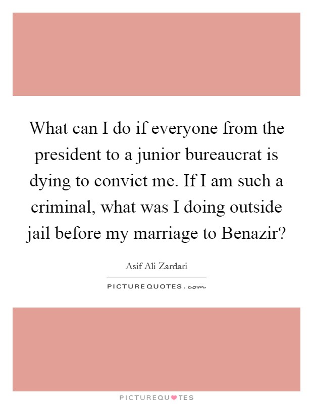 What can I do if everyone from the president to a junior bureaucrat is dying to convict me. If I am such a criminal, what was I doing outside jail before my marriage to Benazir? Picture Quote #1
