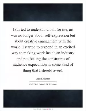 I started to understand that for me, art was no longer about self-expression but about creative engagement with the world. I started to respond in an excited way to making work inside an industry and not feeling the constraints of audience expectation as some kind of thing that I should avoid Picture Quote #1